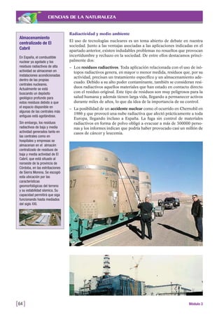 CIENCIAS DE LA NATURALEZA
Radiactividad y medio ambiente
El uso de tecnologías nucleares es un tema abierto de debate en nuestra
sociedad. Junto a las ventajas asociadas a las aplicaciones indicadas en el
apartado anterior, existen indudables problemas no resueltos que provocan
incertidumbre y rechazo en la sociedad. De entre ellos destacamos princi-
palmente dos:
– Los residuos radiactivos. Toda aplicación relacionada con el uso de isó-
topos radiactivos genera, en mayor o menor medida, residuos que, por su
actividad, precisan un tratamiento específico y un almacenamiento ade-
cuado. Debido a su alto poder contaminante, también se consideran resi-
duos radiactivos aquellos materiales que han estado en contacto directo
con el residuo original. Este tipo de residuos son muy peligrosos para la
salud humana y además tienen larga vida, llegando a permanecer activos
durante miles de años, lo que da idea de la importancia de su control.
– La posibilidad de un accidente nuclear como el ocurrido en Chernobil en
1986 y que provocó una nube radiactiva que afectó prácticamente a toda
Europa, llegando incluso a España. La fuga sin control de materiales
radiactivos en forma de polvo obligó a evacuar a más de 300000 perso-
nas y los informes indican que podría haber provocado casi un millón de
casos de cáncer y leucemia.
[64 ] Módulo 3
Almacenamiento
centralizado de El
Cabril
En España, el combustible
nuclear ya agotado y los
residuos radiactivos de alta
actividad se almacenan en
instalaciones acondicionadas
dentro de las propias
centrales nucleares.
Actualmente se está
buscando un depósito
geológico profundo para
estos residuos debido a que
el espacio disponible en
algunas de las centrales más
antiguas está agotándose.
Sin embargo, los residuos
radiactivos de baja y media
actividad generados tanto en
las centrales como en
hospitales y empresas se
almacenan en el almacén
centralizado de residuos de
baja y media actividad de El
Cabril, que está situado al
noroeste de la provincia de
Córdoba, en las estribaciones
de Sierra Morena. Se escogió
esta ubicación por las
características
geomorfológicas del terreno
y su estabilidad sísmica. Su
capacidad permitirá que siga
funcionando hasta mediados
del siglo XXI.
 