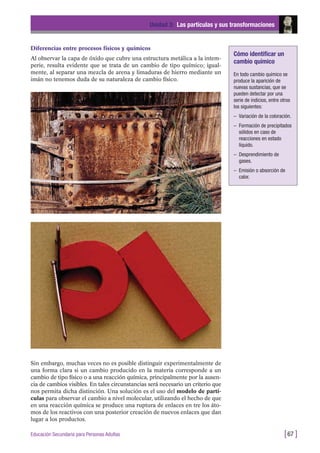Diferencias entre procesos físicos y químicos
Al observar la capa de óxido que cubre una estructura metálica a la intem-
perie, resulta evidente que se trata de un cambio de tipo químico; igual-
mente, al separar una mezcla de arena y limaduras de hierro mediante un
imán no tenemos duda de su naturaleza de cambio físico.
Unidad 3: Las partículas y sus transformaciones
[67 ]Educación Secundaria para Personas Adultas
Sin embargo, muchas veces no es posible distinguir experimentalmente de
una forma clara si un cambio producido en la materia corresponde a un
cambio de tipo físico o a una reacción química, principalmente por la ausen-
cia de cambios visibles. En tales circunstancias será necesario un criterio que
nos permita dicha distinción. Una solución es el uso del modelo de partí-
culas para observar el cambio a nivel molecular, utilizando el hecho de que
en una reacción química se produce una ruptura de enlaces en tre los áto-
mos de los reactivos con una posterior creación de nuevos enlaces que dan
lugar a los productos.
Cómo identificar un
cambio químico
En todo cambio químico se
produce la aparición de
nuevas sustancias, que se
pueden detectar por una
serie de indicios, entre otros
los siguientes:
– Variación de la coloración.
– Formación de precipitados
sólidos en caso de
reacciones en estado
líquido.
– Desprendimiento de
gases.
– Emisión o absorción de
calor.
 