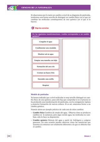 CIENCIAS DE LA NATURALEZA
Si observamos por lo tanto un cambio a nivel de su diagrama de partículas,
tendremos una forma sencilla de distinguir un cambio físico (en el que no
cambian las moléculas constituyentes) de uno químico (en el que sí lo
hacen).
Elige las correctas
[68 ] Módulo 3
De las siguientes transformaciones, ¿cuáles corresponden a un cambio
químico?
Congelar el agua
Condimentar una ensalada
Disolver sal en agua
Limpiar una mancha con lejía
Formación del arco iris
Cocinar un huevo frito
Encender una cerilla
Respirar
Modelo de partículas
Ya hemos indicado que a nivel molecular es muy sencillo distinguir un cam-
bio físico de uno químico, pues sólo hay que comprobar si en el proceso se
ha producido una transformación de partículas, con la consiguiente ruptura
y posterior formación de nuevos enlaces. Si es así, estaremos frente a un
cambio químico.
Veamos ahora un ejemplo práctico de cada uno de estos cambios:
– Cambio físico Cambios de estado del agua. Observa cómo se producen
cambios en la sustancia, pero sigue siendo agua, las moléculas no cam-
bian, sólo lo hace su disposición.
– Cambio químico Síntesis del agua a partir de hidrógeno y oxígeno
gaseosos. En esta ocasión puedes observar cómo las sustancias que
tenemos al comienzo son totalmente diferentes a la que se obtiente tras
el cambio.
 