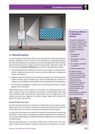 2.2. Reacciones químicas
La teoría atómico-molecular supone que las sustancias están formadas por
átomos, moléculas o iones. Como ya se ha señalado en el apartado anterior,
las reacciones químicas se interpretan como la recombinación de los átomos
que forman los reactivos según un proceso que puede explicarse a partir de
la denominada teoría de colisiones que consta de las siguientes etapas:
1. Las moléculas de los reactivos se mezclan, pues están en continuo movi-
miento. Algunas chocan entre sí pero no tienen suficiente energía para
romper los enlaces.
2. Algunas moléculas chocan con la suficiente energía y en la dirección ade-
cuada de forma que los enlaces que unen las moléculas de reactivos se
rompen y se recombinan formando las nuevas moléculas de los productos.
3. La reacción se propaga al conjunto de las moléculas hasta que se agota
alguno de los reactivos.
Cabe destacar que el factor clave en esta teoría es la velocidad de las molé-
culas, ya que si esta no es suficiente la reacción no tendrá lugar. Dado que
esta velocidad está directamente relacionada con la temperatura, esto
explica que para que algunas reacciones tengan lugar será necesario el
aporte de calor a las mismas.
Conservación de la masa
En toda reacción química los reactivos son diferentes de los productos obte-
nidos, pero lo que no varía es el número de átomos presentes de cada uno
de los elementos: se trata de una mera reordenación de los mismos.
La masa de los reactivos es la suma de la masa de los átomos que forman sus
moléculas, y dado que los productos estarán formados por los mismos áto-
mos aunque organizados en moléculas distintas, deberán tener exactamente
la misma masa.
Esto fue planteado por A. Lavoisier a finales del s. XVIII como “En cual-
quier sistema químicamente cerrado la masa de los productos es exacta-
Unidad 3: Las partículas y sus transformaciones
[69 ]Educación Secundaria para Personas Adultas
Factores que afectan a
la velocidad de
reacción
Se denomina velocidad de
reacción a la rapidez con que
los reactivos se transforman
en productos. Según la teoría
de colisiones, podemos
aumentar la velocidad de
reacción:
1. Aumentando la
temperatura
2. Aumentando la cantidad
de reactivos
3. En un sólido, aumentando
su superficie
4. Utilizando catalizadores
No siempre interesa
aumentar la velocidad de
reacción, de hecho a veces
es conveniente ralentizarla,
como ocurre en la
conservación de los
alimentos en un frigorífico.
En él la temperatura es
significativamente menor
que en el exterior y las
reacciones de
descomposición se producen
mucho más lentamente.
 