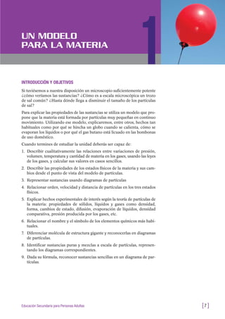 INTRODUCCIÓN Y OBJETIVOS
Si tuviésemos a nuestra disposición un microscopio suficientemente potente
¿cómo veríamos las sustancias? ¿Cómo es a escala microscópica un trozo
de sal común? ¿Hasta dónde llega a disminuir el tamaño de los partículas
de sal?
Para explicar las propiedades de las sustancias se utiliza un modelo que pro-
pone que la materia está formada por partículas muy pequeñas en continuo
movimiento. Utilizando ese modelo, explicaremos, entre otros, hechos tan
habituales como por qué se hincha un globo cuando se calienta, cómo se
evaporan los líquidos o por qué el gas butano está licuado en las bombonas
de uso doméstico.
Cuando termines de estudiar la unidad deberás ser capaz de:
1. Describir cualitativamente las relaciones entre variaciones de presión,
volumen, temperatura y cantidad de materia en los gases, usando las leyes
de los gases, y calcular sus valores en casos sencillos.
2. Describir las propiedades de los estados físicos de la materia y sus cam-
bios desde el punto de vista del modelo de partículas.
3. Representar sustancias usando diagramas de partículas
4. Relacionar orden, velocidad y distancia de partículas en los tres estados
físicos.
5. Explicar hechos experimentales de interés según la teoría de partículas de
la materia: propiedades de sólidos, líquidos y gases como densidad,
forma, cambios de estado, difusión, evaporación de líquidos, densidad
comparativa, presión producida por los gases, etc.
6. Relacionar el nombre y el símbolo de los elementos químicos más habi-
tuales.
7. Diferenciar molécula de estructura gigante y reconocerlas en diagramas
de partículas.
8. Identificar sustancias puras y mezclas a escala de partículas, represen-
tando los diagramas correspondientes.
9. Dada su fórmula, reconocer sustancias sencillas en un diagrama de par-
tículas.
[7 ]Educación Secundaria para Personas Adultas
UN MODELO
PARA LA MATERIA
1
 