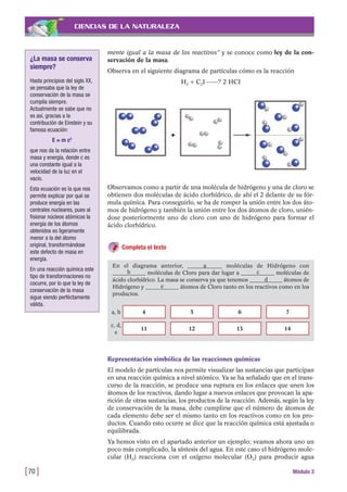 CIENCIAS DE LA NATURALEZA
mente igual a la masa de los reactivos” y se conoce como ley de la con-
servación de la masa.
Observa en el siguiente diagrama de partículas cómo es la reacción
H2 + C2I -----? 2 HCI
[70 ] Módulo 3
¿La masa se conserva
siempre?
Hasta principios del siglo XX,
se pensaba que la ley de
conservación de la masa se
cumplía siempre.
Actualmente se sabe que no
es así, gracias a la
contribución de Einstein y su
famosa ecuación:
E = m c2
que nos da la relación entre
masa y energía, donde c es
una constante igual a la
velocidad de la luz en el
vacío.
Esta ecuación es la que nos
permite explicar por qué se
produce energía en las
centrales nucleares, pues al
fisionar núcleos atómicos la
energía de los átomos
obtenidos es ligeramente
menor a la del átomo
original, transformándose
este defecto de masa en
energía.
En una reacción química este
tipo de transformaciones no
cocurre, por lo que la ley de
conservación de la masa
sigue siendo perféctamente
válida.
Observamos como a partir de una molécula de hidrógeno y una de cloro se
obtienen dos moléculas de ácido clorhídrico, de ahí el 2 delante de su fór-
mula química. Para conseguirlo, se ha de romper la unión entre los dos áto-
mos de hidrógeno y también la unión entre los dos átomos de cloro, unién-
dose posteriormente uno de cloro con uno de hidrógeno para formar el
ácido clorhídrico.
Completa el texto
En el diagrama anterior, ____________ moléculas de Hidrógeno con
____________ moléculas de Cloro para dar lugar a ____________ moléculas de
ácido clorhídrico. La masa se conserva ya que tenemos ____________ átomos de
Hidrógeno y ____________ átomos de Cloro tanto en los reactivos como en los
productos.
4 5 6 7
11 12 13 14
a
a, b
c, d,
e
b
d
e
c
Representación simbólica de las reacciones químicas
El modelo de partículas nos permite visualizar las sustancias que participan
en una reacción química a nivel atómico. Ya se ha señalado que en el trans-
curso de la reacción, se produce una ruptura en los enlaces que unen los
átomos de los reactivos, dando lugar a nuevos enlaces que provocan la apa-
rición de otras sustancias, los productos de la reacción. Además, según la ley
de conservación de la masa, debe cumplirse que el número de átomos de
cada elemento debe ser el mismo tanto en los reactivos como en los pro-
ductos. Cuando esto ocurre se dice que la reacción química está ajustada o
equilibrada.
Ya hemos visto en el apartado anterior un ejemplo; veamos ahora uno un
poco más complicado, la síntesis del agua. En este caso el hidrógeno mole-
cular (H2) reacciona con el oxígeno molecular (O2) para producir agua
 