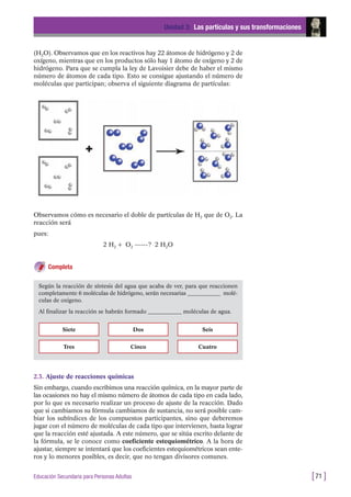 (H2O). Observamos que en los reactivos hay 22 átomos de hidrógeno y 2 de
oxígeno, mientras que en los productos sólo hay 1 átomo de oxígeno y 2 de
hidrógeno. Para que se cumpla la ley de Lavoisier debe de haber el mismo
número de átomos de cada tipo. Esto se consigue ajustando el número de
moléculas que participan; observa el siguiente diagrama de partículas:
Unidad 3: Las partículas y sus transformaciones
[71 ]Educación Secundaria para Personas Adultas
Según la reacción de síntesis del agua que acaba de ver, para que reaccionen
completamente 6 moléculas de hidrógeno, serán necesarias ____________ molé-
culas de oxigeno.
Al finalizar la reacción se habrán formado ____________ moléculas de agua.
Siete
Tres
Dos
Cinco Cuatro
Seis
Observamos cómo es necesario el doble de partículas de H2 que de O2. La
reacción será
pues:
2 H2 + O2 ------? 2 H2O
Completa
2.3. Ajuste de reacciones químicas
Sin embargo, cuando escribimos una reacción química, en la mayor parte de
las ocasiones no hay el mismo número de átomos de cada tipo en cada lado,
por lo que es necesario realizar un proceso de ajuste de la reacción. Dado
que si cambiamos su fórmula cambiamos de sustancia, no será posible cam-
biar los subíndices de los compuestos participantes, sino que deberemos
jugar con el número de moléculas de cada tipo que intervienen, hasta lograr
que la reacción esté ajustada. A este número, que se sitúa escrito delante de
la fórmula, se le conoce como coeficiente estequiométrico. A la hora de
ajustar, siempre se intentará que los coeficientes estequiométricos sean ente-
ros y lo menores posibles, es decir, que no tengan divisores comunes.
 