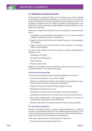 CIENCIAS DE LA NATURALEZA
2.5. Manipulación de productos químicos
El desarrollo de la química ha sido uno de los factores que más ha influido
en el progreso de las ultimas décadas, pero este proceso no esta exento de
riesgos; la fabricación y el uso de productos químicos agresivos para el ser
humano y el medio en que vive, obliga a extremar las precauciones y a exi-
gir fuertes controles y una gran responsabilidad a quienes fabrican y mani-
pulan esas sustancias.
Existen tres categorías de clasificación de las sustancias o preparados quí-
micos:
1. Atendiendo a sus propiedades fisicoquímicas, por los datos obtenidos
mediante métodos de ensayo en laboratorio.
2. Según los efectos que tienen sobre la salud humana, o sus propiedades
toxicológicas.
3. Según los efectos que producen sobre el medio ambiente, o sus propie-
dades ecotoxicológicas.
En nuestra vida cotidiana utilizamos productos químicos potencialmente
peligrosos como:
– Limpiadores del hogar.
– Detergentes y desinfectantes.
— Pilas y baterías.
– Pinturas y disolventes.
Debido a su toxicidad es preciso seguir una serie de precauciones tanto en
el almacenamiento, uso y posterior reciclaje.
Precauciones de almacenaje
A la hora de almacenar productos químicos peligrosos es necesario:
– Conservar los productos en su envase original.
– Mantener actualizada una lista de estos productos que guardamos, inclu-
yendo nombre y fecha de compra de cada producto.
– Asegurarse de que la etiqueta está bien pegada al envase.
– Mantenerlos en lugar fresco y seco.
– Guardarlos fuera del alcance de los niños y animales domésticos.
– Comprobar periódicamente los envases por si estuvieran deteriorados.
– Si el envase original gotea o está agujereado, ponerlo en un envase de
mayor tamaño, etiquetado convenientemente.
– Mantener separados los productos químicos que sean incompatibles.
Uso de productos químicos
Cuando un producto contiene sustancias químicas peligrosas, es obligato-
rio que en su etiquetado señale tanto los posibles riesgos asociados a su uso
como las instrucciones para su uso correcto. Por ello es fundamental leer y
seguir al pie de la letra las instrucciones del fabricante.
Entre otras reglas generales, caben destacar las siguientes:
– No mezclar productos químicos diferentes.
[74 ] Módulo 3
 