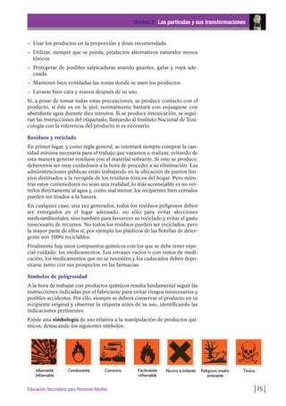 – Usar los productos en la proporción y dosis recomendada.
– Utilizar, siempre que se pueda, productos alternativos naturales menos
tóxicos.
– Protegerse de posibles salpicaduras usando guantes, gafas y ropa ade-
cuada.
– Mantener bien ventiladas las zonas donde se usen los productos.
– Lavarse bien cara y manos después de su uso.
Si, a pesar de tomar todas estas precauciones, se produce contacto con el
producto, si éste es en la piel, normalmente bastará con enjuagarse con
abundante agua durante diez minutos. Si se produce intoxicación, se segui-
ran las instrucciones del etiquetado, llamando al Instituto Nacional de Toxi-
cología con la referencia del producto si es necesario.
Residuos y reciclado
En primer lugar, y como regla general, se intentará siempre comprar la can-
tidad mínima necesaria para el trabajo que vayamos a realizar, evitando de
esta manera generar residuos con el material sobrante. Si esto se produce,
deberemos ser muy cuidadosos a la hora de proceder a su eliminación. Las
administraciones públicas están trabajando en la ubicación de puntos lim-
pios destinados a la recogida de los residuos tóxicos del hogar. Pero mien-
tras estos contenedores no sean una realidad, lo más aconsejable es no ver-
terlos directamente al agua y, como mal menor, los recipientes bien cerrados
pueden ser tirados a la basura.
En cualquier caso, una vez generados, todos los residuos peligrosos deben
ser entregados en el lugar adecuado, no sólo para evitar afecciones
medioambientales, sino también para favorecer su reciclado y evitar el gasto
innecesario de recursos. No todos los residuos pueden ser reciclados, pero
la mayor parte de ellos sí; por ejemplo los plásticos de las botellas de deter-
gente son 100% reciclables.
Finalmente hay unos compuestos químicos con los que se debe tener espe-
cial cuidado: los medicamentos. Los envases vacíos o con restos de medi-
cación, los medicamentos que no se necesiten y los caducados deben depo-
sitarse junto con sus prospectos en las farmacias.
Símbolos de peligrosidad
A la hora de trabajar con productos químicos resulta fundamental seguir las
instrucciones indicadas por el fabricante para evitar riesgos innecesarios y
posibles accidentes. Por ello, siempre se deberá conservar el producto en su
recipiente original y observar la etiqueta antes de su uso, identificando las
indicaciones pertinentes.
Existe una simbología de uso relativa a la manipulación de productos quí-
micos, destacando los siguientes símbolos:
Unidad 3: Las partículas y sus transformaciones
[75 ]Educación Secundaria para Personas Adultas
 