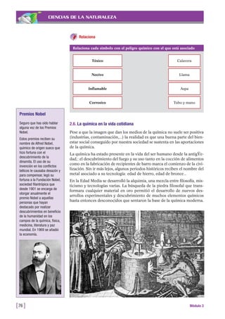 CIENCIAS DE LA NATURALEZA
Relaciona
[76 ] Módulo 3
Relaciona cada símbolo con el peligro químico con el que está asociado
Tóxico Calavera
Nocivo Llama
Inflamable Aspa
Corrosivo Tubo y mano
2.6. La química en la vida cotidiana
Pese a que la imagen que dan los medios de la química no suele ser positiva
(industrias, contaminación,...) la realidad es que una buena parte del bien-
estar social conseguido por nuestra sociedad se sustenta en las aportaciones
de la química.
La química ha estado presente en la vida del ser humano desde la antigŸe-
dad,: el descubrimiento del fuego y su uso tanto en la cocción de alimentos
como en la fabricación de recipientes de barro marca el comienzo de la civi-
lización. Sin ir más lejos, algunos periodos históricos reciben el nombre del
metal asociado a su tecnología: edad de hierro, edad de bronce...
En la Edad Media se desarrolló la alquimia, una mezcla entre filosofía, mis-
ticismo y tecnologías varias. La búsqueda de la piedra filosofal que trans-
formara cualquier material en oro permitió el desarrollo de nuevos des-
arrollos experimentales y descubrimiento de muchos elementos químicos
hasta entonces desconocidos que sentaron la base de la química moderna.
Premios Nobel
Seguro que has oído hablar
alguna vez de los Premios
Nobel.
Estos premios reciben su
nombre de Alfred Nobel,
químico de origen sueco que
hizo fortuna con el
descubrimiento de la
dinamita. El uso de su
invención en los conflictos
bélicos le causaba desazón y
para compensar, legó su
fortuna a la Fundación Nobel,
sociedad filantrópica que
desde 1901 se encarga de
otorgar anualmente el
premio Nobel a aquellas
personas que hayan
destacado por realizar
descubrimientos en beneficio
de la humanidad en los
campos de la química, física,
medicina, literatura y paz
mundial. En 1969 se añadió
la economía.
 