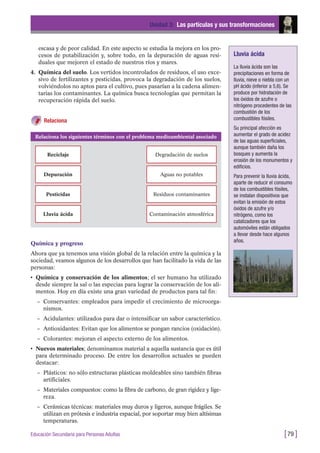 escasa y de peor calidad. En este aspecto se estudia la mejora en los pro-
cesos de potabilización y, sobre todo, en la depuración de aguas resi-
duales que mejoren el estado de nuestros ríos y mares.
4. Química del suelo. Los vertidos incontrolados de residuos, el uso exce-
sivo de fertilizantes y pesticidas, provoca la degradación de los suelos,
volviéndolos no aptos para el cultivo, pues pasarían a la cadena alimen-
tarias los contaminantes. La química busca tecnologías que permitan la
recuperación rápida del suelo.
Relaciona
Unidad 3: Las partículas y sus transformaciones
[79 ]Educación Secundaria para Personas Adultas
Relaciona los siguientes términos con el problema medioambiental asociado
Reciclaje Degradación de suelos
Depuración Aguas no potables
Pesticidas Residuos contaminantes
Lluvia ácida Contaminación atmosférica
Lluvia ácida
La lluvia ácida son las
precipitaciones en forma de
lluvia, nieve o niebla con un
pH ácido (inferior a 5,6). Se
produce por hidratación de
los óxidos de azufre o
nitrógeno procedentes de las
combustión de los
combustibles fósiles.
Su principal afección es
aumentar el grado de acidez
de las aguas superficiales,
aunque también daña los
bosques y aumenta la
erosión de los monumentos y
edificios.
Para prevenir la lluvia ácida,
aparte de reducir el consumo
de los combustibles fósiles,
se instalan dispositivos que
evitan la emisión de estos
óxidos de azufre y/o
nitrógeno, como los
catalizadores que los
automóviles están obligados
a llevar desde hace algunos
años.
Química y progreso
Ahora que ya tenemos una visión global de la relación entre la química y la
sociedad, veamos algunos de los desarrollos que han facilitado la vida de las
personas:
• Química y conservación de los alimentos; el ser humano ha utilizado
desde siempre la sal o las especias para lograr la conservación de los ali-
mentos. Hoy en día existe una gran variedad de productos para tal fin:
– Conservantes: empleados para impedir el crecimiento de microorga-
nismos.
– Acidulantes: utilizados para dar o intensificar un sabor característico.
– Antioxidantes: Evitan que los alimentos se pongan rancios (oxidación).
– Colorantes: mejoran el aspecto externo de los alimentos.
• Nuevos materiales; denominamos material a aquella sustancia que es útil
para determinado proceso. De entre los desarrollos actuales se pueden
destacar:
– Plásticos: no sólo estructuras plásticas moldeables sino también fibras
artificiales.
– Materiales compuestos: como la fibra de carbono, de gran rigidez y lige-
reza.
– Cerámicas técnicas: materiales muy duros y ligeros, aunque frágiles. Se
utilizan en prótesis e industria espacial, por soportar muy bien altísimas
temperaturas.
 