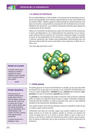 1. EL MODELO DE PARTÍCULAS
En la Unidad Didáctica 2 del módulo 1 de Ciencias de la naturaleza ya revi-
samos las propiedades de la materia, deteniéndonos en las características de
los estados sólido, líquido y gaseoso, diferenciando las sustancias puras y los
tipos de mezclas, comparando la composición de las disoluciones y la solu-
bilidad de las sustancias y, por último, diseñando métodos para separar los
componentes de las mezclas.
Ahora es el momento de plantearnos cuál es la estructura de las sustancias,
es decir, qué llegaríamos a ver si observásemos una sustancia con un micros-
copio suficientemente potente. De esta forma, podremos llegar a entender
la razón de las propiedades de las sustancias, y, al final, podremos diseñar
y obtener sustancias que tengan unas propiedades determinadas que nos
interesen (desarrollo de nuevos materiales como el goretex, la fibra de car-
bono, etc).
¿Se vería algo parecido a esto?
CIENCIAS DE LA NATURALEZA
[8 ] Módulo 3
1.1. Estado gaseoso
El estado gaseoso es el que más fácilmente se estudia, ya que para describir
la situación de un gas que se encuentra en un recipiente cerrado basta con
conocer cuatro magnitudes: cantidad de gas, volumen del recipiente, tem-
peratura a la que se encuentra y presión que produce.
La presión es una magnitud que mide la relación entre la fuerza realizada
sobre un objeto y la superficie sobre la que se realiza. Utilizando el Sistema
Internacional de unidades, se mide en pascales (Pa), pero es muy habitual
medirla en los laboratorios atmósferas (atm).
Así, cuanto mayor sea la fuerza ejercida y menor la superficie sobre la que
se realiza, mayor será la presión.
Utilizando esta idea tan sencilla, seguro que puedes explicar por qué se
dejan marcas en el suelo de madera cuando se camina con zapatos de
tacón de aguja pero no si el tacón es ancho (fíjate en que el peso es el
mismo, y por tanto se realiza la misma fuerza sobre el suelo, pero la super-
ficie de apoyo es diferente, por lo que la presión y el efecto producido son
distintos).
Medida de la presión
La presión mide la fuerza
realizada por unidad de
superficie. Se calcula
dividiendo la fuerza aplicada
entre la superficie sobre la
que se aplica.
P=F/S
Presión atmosférica
El aire que hay en la
atmósfera también ejerce
presión sobre la Tierra y
todos los objetos y seres que
hay sobre ella. Como no se
ve, parece que no vaya a
pesar ni ejercer presión, pero
hay muchas experiencias
que así lo demuestran. En la
Unidad didáctica 3 del
módulo 4 de Física y Química
verás algunas de esas
experiencias.
La presión normal es de 1
atmósfera (1 atm).
 