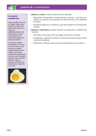 CIENCIAS DE LA NATURALEZA
• Química y salud; incluímos dentro de este apartado:
– Desarrollos farmaceúticos (medicamentos, vacunas,...) que han per-
mitido un aumento en la esperanza de vida así como en la calidad de
la misma.
– Productos higiénicos y cosméticos, que tanto influyen en las relaciones
sociales.
• Química y agricultura; permiten mejorar la producción y calidad de las
cosechas:
– Pesticidas: sirven para evitar las plagas de insectos u hongos.
– Fertilizantes: aportan al terreno los nutrientes necesarios para el des-
arrollo de las plantas.
– Herbicidas: utilizados para matar las malas hierbas en los cultivos.
[80 ] Módulo 3
Un material
antiadherente
Seguro que alguna vez se te
ha "pegado" algún tipo de
alimento a la sartén. Esto
puede evitarse gracias a la
química: el
politetrafluoroetileno, más
conocido por su nombre
comercial Teflon es un
material desarrollado para
evitar este problema.
Se trata de un material
impermeable con un índice
de fricción mínimo, lo que
provoca que cualquier
sustancia situada sobre él
resbale, lo que le da su
característica antiadherencia
y de ahí su uso en sartenes y
cacerolas. Como curiosidad,
también se utiliza en
piercings e implantes para
evitar alergias y enganches
con la ropa.
 