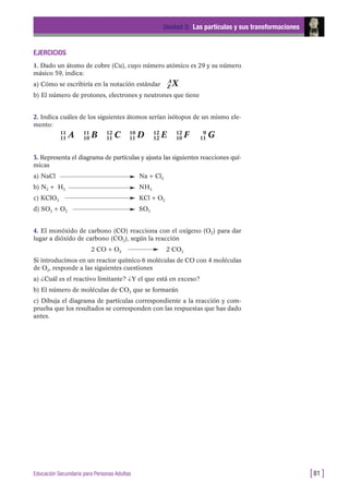 EJERCICIOS
1. Dado un átomo de cobre (Cu), cuyo número atómico es 29 y su número
másico 59, indica:
a) Cómo se escribiría en la notación estándar A
Z X
b) El número de protones, electrones y neutrones que tiene
2. Indica cuáles de los siguientes átomos serían isótopos de un mismo ele-
mento:
11
11 A 11
10 B 12
11 C 10
11 D 12
12 E 12
10 F 9
11 G
3. Representa el diagrama de partículas y ajusta las siguientes reacciones quí-
micas
a) NaCl Na + Cl2
b) N2 + H2 NH3
c) KClO3 KCl + O2
d) SO2 + O2 SO3
4. El monóxido de carbono (CO) reacciona con el oxígeno (O2) para dar
lugar a dióxido de carbono (CO2), según la reacción
2 CO + O2 2 CO2
Si introducimos en un reactor químico 6 moléculas de CO con 4 moléculas
de O2, responde a las siguientes cuestiones
a) ¿Cuál es el reactivo limitante? ¿Y el que está en exceso?
b) El número de moléculas de CO2 que se formarán
c) Dibuja el diagrama de partículas correspondiente a la reacción y com-
prueba que los resultados se corresponden con las respuestas que has dado
antes.
Unidad 3: Las partículas y sus transformaciones
[81 ]Educación Secundaria para Personas Adultas
 