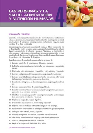INTRODUCCIÓN Y OBJETIVOS
La unidad comienza con la organización del cuerpo humano y las funciones
vitales. A continuación, se centra en la alimentación. En esta parte se descri-
ben los grupos de alimentos, sus componentes, sus funciones y algunas carac-
terísticas de la dieta equilibrada.
La segunda parte de la unidad se centra en la nutrición del ser humano. En ella
se describen los cuatro aparatos relacionados con la nutrición de las células:
digestivo, respiratorio, circulatorio y excretor. Además de la descripción de
estos aparatos, verás los procesos más importantes que se desarrollan en cada
uno de ellos, la digestión de los alimentos, el intercambio de gases, el transporte
de nutrientes y la eliminación de desechos.
Cuando termines de estudiar la unidad deberás ser capaz de:
1. Conocer los niveles de organización del cuerpo humano.
2. Definir las funciones vitales y relacionarlas con los sistemas y aparatos del
cuerpo.
3. Diferenciar entre alimentación y nutrición, y entre alimento y nutriente.
4. Conocer los tipos de nutrientes y explicar sus principales funciones.
5. Conocer la cantidad de energía que aportan los nutrientes y saber calcu-
lar la que aportan diferentes raciones de alimentos.
6. Describir los siete grupos de alimentos y conocer sus principales nutrien-
tes.
7. Conocer las características de una dieta equilibrada.
8. Describir cómo intervienen los aparatos digestivo, respiratorio, circulatorio
y excretor en la nutrición humana.
9. Identificar en esquemas y describir los componentes de los aparatos diges-
tivo, respiratorio, circulatorio y excretor.
10. Explicar las etapas del proceso digestivo.
11. Describir los movimientos de inspiración y espiración.
12. Explicar cómo se realiza el intercambio de gases con la sangre.
13. Relacionar los componentes de la sangre con la función que desempeñan.
14. Distinguir entre arterias, venas y capilares.
15. Interpretar esquemas del corazón y describir sus movimientos
16. Describir el movimiento de la sangre por los circuitos sanguíneos.
17. Conocer los órganos que realizan excreción.
18. Explicar las etapas de la formación de la orina.
[83 ]Educación Secundaria para Personas Adultas
LAS PERSONAS Y LA
SALUD. ALIMENTACIÓN
Y NUTRICIÓN HUMANAS
4
 