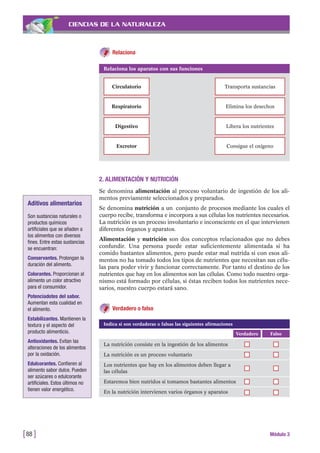 CIENCIAS DE LA NATURALEZA
Relaciona
[88 ] Módulo 3
Relaciona los aparatos con sus funciones
Circulatorio Transporta sustancias
Respiratorio Elimina los desechos
Digestivo Libera los nutrientes
Excretor Consigue el oxígeno
2. ALIMENTACIÓN Y NUTRICIÓN
Se denomina alimentación al proceso voluntario de ingestión de los ali-
mentos previamente seleccionados y preparados.
Se denomina nutrición a un conjunto de procesos mediante los cuales el
cuerpo recibe, transforma e incorpora a sus células los nutrientes necesarios.
La nutrición es un proceso involuntario e inconsciente en el que intervienen
diferentes órganos y aparatos.
Alimentación y nutrición son dos conceptos relacionados que no debes
confundir. Una persona puede estar suficientemente alimentada si ha
comido bastantes alimentos, pero puede estar mal nutrida si con esos ali-
mentos no ha tomado todos los tipos de nutrientes que necesitan sus célu-
las para poder vivir y funcionar correctamente. Por tanto el destino de los
nutrientes que hay en los alimentos son las células. Como todo nuestro orga-
nismo está formado por células, si éstas reciben todos los nutrientes nece-
sarios, nuestro cuerpo estará sano.
Verdadero o falso
Aditivos alimentarios
Son sustancias naturales o
productos químicos
artificiales que se añaden a
los alimentos con diversos
fines. Entre estas sustancias
se encuentran:
Conservantes. Prolongan la
duración del alimento.
Colorantes. Proporcionan al
alimento un color atractivo
para el consumidor.
Potenciadotes del sabor.
Aumentan esta cualidad en
el alimento.
Estabilizantes. Mantienen la
textura y el aspecto del
producto alimenticio.
Antioxidantes. Evitan las
alteraciones de los alimentos
por la oxidación.
Edulcorantes. Confieren al
alimento sabor dulce. Pueden
ser azúcares o edulcorante
artificiales. Estos últimos no
tienen valor energético.
FalsoVerdadero
La nutrición consiste en la ingestión de los alimentos
La nutrición es un proceso voluntario
Los nutrientes que hay en los alimentos deben llegar a
las células
Estaremos bien nutridos si tomamos bastantes alimentos
En la nutrición intervienen varios órganos y aparatos
Indica si son verdaderas o falsas las siguientes afirmaciones
 