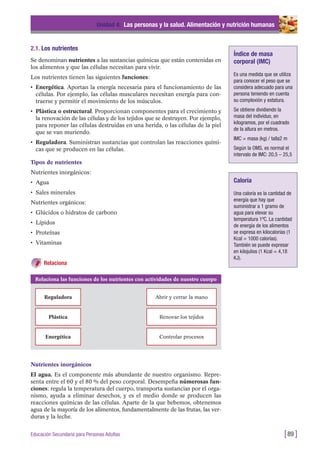 2.1. Los nutrientes
Se denominan nutrientes a las sustancias químicas que están contenidas en
los alimentos y que las células necesitan para vivir.
Los nutrientes tienen las siguientes funciones:
• Energética. Aportan la energía necesaria para el funcionamiento de las
células. Por ejemplo, las células musculares necesitan energía para con-
traerse y permitir el movimiento de los músculos.
• Plástica o estructural. Proporcionan componentes para el crecimiento y
la renovación de las células y de los tejidos que se destruyen. Por ejemplo,
para reponer las células destruidas en una herida, o las células de la piel
que se van muriendo.
• Reguladora. Suministran sustancias que controlan las reacciones quími-
cas que se producen en las células.
Tipos de nutrientes
Nutrientes inorgánicos:
• Agua
• Sales minerales
Nutrientes orgánicos:
• Glúcidos o hidratos de carbono
• Lípidos
• Proteínas
• Vitaminas
Relaciona
Unidad 4: Las personas y la salud. Alimentación y nutrición humanas
[89 ]Educación Secundaria para Personas Adultas
Índice de masa
corporal (IMC)
Es una medida que se utiliza
para conocer el peso que se
considera adecuado para una
persona teniendo en cuenta
su complexión y estatura.
Se obtiene dividiendo la
masa del individuo, en
kilogramos, por el cuadrado
de la altura en metros.
IMC = masa (kg) / talla2 m
Según la OMS, es normal el
intervalo de IMC: 20,5 – 25,5
Caloría
Una caloría es la cantidad de
energía que hay que
suministrar a 1 gramo de
agua para elevar su
temperatura 1ºC. La cantidad
de energía de los alimentos
se expresa en kilocalorías (1
Kcal = 1000 calorías).
También se puede expresar
en kilojulios (1 Kcal = 4,18
KJ).
Relaciona las funciones de los nutrientes con actividades de nuestro cuerpo
Reguladora Abrir y cerrar la mano
Plástica Renovar los tejidos
Energética Controlar procesos
Nutrientes inorgánicos
El agua. Es el componente más abundante de nuestro organismo. Repre-
senta entre el 60 y el 80 % del peso corporal. Desempeña númerosas fun-
ciones: regula la temperatura del cuerpo, transporta sustancias por el orga-
nismo, ayuda a eliminar desechos, y es el medio donde se producen las
reacciones químicas de las células. Aparte de la que bebemos, obtenemos
agua de la mayoría de los alimentos, fundamentalmente de las frutas, las ver-
duras y la leche.
 
