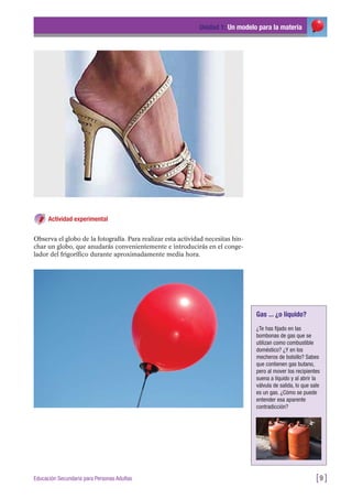 Actividad experimental
Observa el globo de la fotografía. Para realizar esta actividad necesitas hin-
char un globo, que anudarás convenientemente e introducirás en el conge-
lador del frigorífico durante aproximadamente media hora.
Unidad 1: Un modelo para la materia
[9 ]Educación Secundaria para Personas Adultas
Gas ... ¿o líquido?
¿Te has fijado en las
bombonas de gas que se
utilizan como combustible
doméstico? ¿Y en los
mecheros de bolsillo? Sabes
que contienen gas butano,
pero al mover los recipientes
suena a líquido y al abrir la
válvula de salida, lo que sale
es un gas. ¿Cómo se puede
entender esa aparente
contradicción?
 