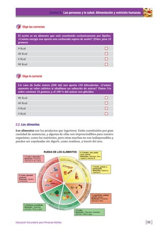 Elige las correctas
Unidad 4: Las personas y la salud. Alimentación y nutrición humanas
[95 ]Educación Secundaria para Personas Adultas
El aceite es un alimento que está constituido exclusivamente por lípidos.
¿Cuánta energía nos aporta una cucharada sopera de aceite? (Dato: pesa 10
gramos)
9 Kcal
40 Kcal
4 Kcal
90 Kcal
Un vaso de leche entera (200 ml) nos aporta 130 kilocalorías. ¿Cuánto
aumenta su valor calórico si añadimos un sobrecito de azúcar? Datos: Un
sobre contiene 10 gramos; y el 100 % del azúcar son glúcidos
90 Kcal
40 Kcal
9 Kcal
4 Kcal
Elige la correcta
2.2. Los alimentos
Los alimentos son los productos que ingerimos. Están constituidos por gran
cantidad de sustancias, y algunas de ellas son imprescindibles para nuestro
organismo, como los nutrientes, pero otras muchas no son indispensables y
pueden ser expulsadas sin digerir, como residuos, a través del ano.
 