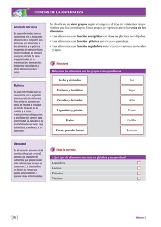 CIENCIAS DE LA NATURALEZA
Se clasifican en siete grupos según el origen y el tipo de nutrientes mayo-
ritarios que los constituyen. Estos grupos se representan en la rueda de los
alimentos.
• Los alimentos con función energética son ricos en glúcidos o en lípidos.
• Los alimentos con función plástica son ricos en proteínas.
• Los alimentos con función reguladora son ricos en vitaminas, minerales
y agua.
[96 ] Módulo 3
Anorexia nerviosa
Es una enfermedad que se
caracteriza por la búsqueda
obsesiva de la delgadez. Los
síntomas son el rechazo a
los alimentos y la práctica
exagerada de ejercicio físico.
Como resultado, se produce
una gran pérdida de peso,
irregularidades en la
menstruación, desnutrición,
trastornos psicológicos, y
otras alteraciones de la
salud.
Bulimia
Es una enfermedad que se
caracteriza por la ingestión
desmesurada de alimentos.
Para evitar el aumento de
peso, se recurre a provocar
el vómito después de la
comida y a tomar
medicamentos adelgazantes
y diuréticos sin control. Esta
enfermedad va asociada a la
inestabilidad emocional, baja
autoestima y tendencia a la
depresión.
Obesidad
Es el aumento excesivo de la
cantidad de grasa corporal,
debido a la ingestión de
nutrientes que proporcionan
más calorías que las que se
consumen. La obesidad es
un factor de riesgo que
puede desencadenar y
agravar otras enfermedades.
Relaciona los alimentos con los grupos correspondientes
Leche y derivados Pan
Verduras y hortalizas Yogur
Cereales y derivados Atún
Legumbres y patatas Fresas
Frutas Coliflor
Carne, pescado, huevo Lentejas
Elige la correcta
¿Qué tipo de alimentos son ricos en glúcidos y en proteínas?
Legumbres
Lácteos
Pescados
Verduras
Relaciona
 