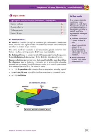 La dieta equilibrada
La dieta es la cantidad y el tipo de alimentos que consumimos. No es cons-
tante, sino que varía según diversas circunstancias, como la edad, la estación
del año o el país en el que vivimos.
Una dieta puede ser saludable o, por el contrario, puede causarnos tras-
tornos e incluso, ser responsable de diversas enfermedades.
La dieta equilibrada es una dieta saludable que proporciona al organismo
la cantidad adecuada de energía y de los distintos tipos de nutrientes.
Recomendaciones para seguir una dieta equilibrada:Hay que diversificar
los alimentos que se ingieren, y tomarlos en la proporción adecuada,
demodo que contengan los nutrientes necesarios, pero no sobrepasen nues-
tras necesidadesenergéticas. Se aconseja tomar:
• Un 15 % de proteínas, obtenidas de alimentos de origen animal y vegetal.
• Un 60 % de glúcidos, obtenidos de alimentos ricos en estos nutrientes.
• Un 25 % de lípidos.
Unidad 4: Las personas y la salud. Alimentación y nutrición humanas
[97 ]Educación Secundaria para Personas Adultas
¿Qué tipo de alimentos son ricos en vitaminas y en minerales?
Frutas y verduras
Cereales y huevos
Verduras y aceites
Frutas y lácteos
Elige la correcta La fibra vegetal
Es un componentes de los
vegetales que nuestro
organismo no puede digerir.
Por este motivo, favorece el
paso de los alimentospor el
tubo digestivo, y aumenta el
volumen de las heces.
Algunos de sus efectos para
la salud son:
• Previene el estreñimiento,
e incluso, el cáncer de
colon.
• Reduce la absorción del
colesterol de los
alimentos, ayudando a
impedir la aparición de
enfermedades del aparato
circulatorio.
• Produce sensación de
saciedad, lo que evita la
sobrealimentación.
 