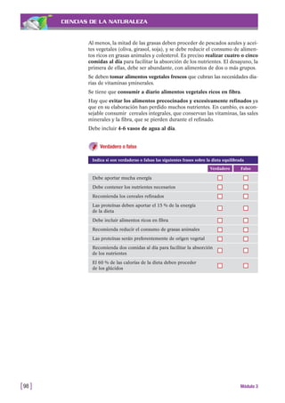 CIENCIAS DE LA NATURALEZA
Al menos, la mitad de las grasas deben proceder de pescados azules y acei-
tes vegetales (oliva, girasol, soja), y se debe reducir el consumo de alimen-
tos ricos en grasas animales y colesterol. Es preciso realizar cuatro o cinco
comidas al día para facilitar la absorción de los nutrientes. El desayuno, la
primera de ellas, debe ser abundante, con alimentos de dos o más grupos.
Se deben tomar alimentos vegetales frescos que cubran las necesidades dia-
rias de vitaminas yminerales.
Se tiene que consumir a diario alimentos vegetales ricos en fibra.
Hay que evitar los alimentos precocinados y excesivamente refinados ya
que en su elaboración han perdido muchos nutrientes. En cambio, es acon-
sejable consumir cereales integrales, que conservan las vitaminas, las sales
minerales y la fibra, que se pierden durante el refinado.
Debe incluir 4-6 vasos de agua al día.
Verdadero o falso
[98 ] Módulo 3
FalsoVerdadero
Debe aportar mucha energía
Debe contener los nutrientes necesarios
Recomienda los cereales refinados
Las proteínas deben aportar el 15 % de la energía
de la dieta
Debe incluir alimentos ricos en fibra
Recomienda reducir el consumo de grasas animales
Las proteínas serán preferentemente de origen vegetal
Recomienda dos comidas al día para facilitar la absorción
de los nutrientes
El 60 % de las calorías de la dieta deben proceder
de los glúcidos
Indica si son verdaderas o falsas las siguientes frases sobre la dieta equilibrada
 