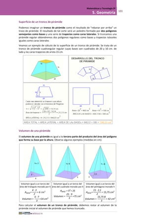 MÓDULO III
Matemáticas y Tecnología 3º
5. Geometría 101
Superficie de un tronco de pirámide
Podemos imaginar un tronco de pirámide como el resultado de "rebanar por arriba" un
trozo de pirámide. El resultado de tal corte será un poliedro formado por dos polígonos
semejantes como bases y una serie de trapecios como caras laterales. Si truncamos una
pirámide regular obtendremos dos polígonos regulares como bases y trapecios isósceles
iguales como caras laterales
Veamos un ejemplo de cálculo de la superficie de un tronco de pirámide. Se trata de un
tronco de pirámide cuadrangular regular cuyas bases son cuadrados de 20 y 10 cm. de
lado y las caras trapecios de arista 15 cm.
Volumen de una pirámide
El volumen de una pirámide es igual a la tercera parte del producto del área del polígono
que forma su base por la altura. Observa algunos ejemplos (medidas en cm):
Volumen igual a un tercio del
área del triángulo morado por h
ABASE=
4 · 3
2
= 6 𝑐𝑚2
Volumen =
6 · 7
3
=14 cm3
Volumen igual a un tercio del
área del cuadrado morado por h
ABASE = 52
= 25
Volumen =
25 · 9
3
=75 cm3
Volumen igual a un tercio del
área del pentágono morado h
ABASE=
15 · 2,1
2
= 15,75 cm2
Volumen =
15,75·8
3
= 42 cm3
Para calcular el volumen de un tronco de pirámide, debemos restar al volumen de la
pirámide inicial el volumen de pirámide que hemos truncado.
3
4
3
= 7 = 8
2,1
5
= 9
 