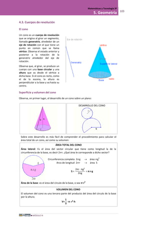 MÓDULO III
Matemáticas y Tecnología 3º
5. Geometría 103
4.3. Cuerpos de revolución
El cono
Un cono es un cuerpo de revolución
que se origina al girar un segmento,
llamado generatriz, alrededor de un
eje de rotación con el que tiene un
punto en común que se llama
vértice. Observa el estado anterior y
posterior a la rotación de la
generatriz alrededor del eje de
rotación:
Observa que, al girar, se produce un
cuerpo con una base circular y una
altura que va desde el vértice a
dicha base. Si el cono es recto, como
el de la escena, la altura es
perpendicular a la base y va hasta su
centro.
Superficie y volumen del cono
Observa, en primer lugar, el desarrollo de un cono sobre un plano:
DESARROLLO DEL CONO
Sobre este desarrollo es más fácil de comprender el procedimiento para calcular el
área total de un cono, así como su volumen:
ÁREA TOTAL DEL CONO
Área lateral: Es el área del sector circular que tiene como longitud la de la
circunferencia de la base, es decir 2r. ¿Qué área le corresponde a dicho sector?
Circunferencia completa 2g → área g
2
Arco de longitud 2r → área S
S =
2πr · πg2
2πg
= π·r·g
Área de la base: es el área del círculo de la base, o sea ·r
2
VOLUMEN DEL CONO
El volumen del cono es una tercera parte del producto del área del círculo de la base
por la altura.
V=
1
3
· π· r2
·h
 