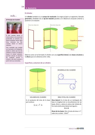 MÓDULO III 
104
4. Geometría
El cilindro
Un cilindro también es un cuerpo de revolución. Se origina al girar un segmento, llamado
generatriz, alrededor de un eje de rotación paralelo a él. Observa la situación anterior y
posterior a la rotación:
Observa como se ha formado el cilindro con una superficie lateral, dos bases circulares y
la altura que es la distancia entre ellas.
Superficie y volumen de un cilindro
DESARROLLO DEL CILINDRO
VOLUMEN DEL CILINDRO
Es el producto del área de la base
por la altura:
V =  · r
2
· h
ÁREA TOTAL DEL CILINDRO
Área lateral: Es el área de un rectángulo de
base la longitud de la circunferencia de las
bases, 2··r, y altura la altura del cilindro h.
Por tanto dicha área lateral será igual a
2··r·h
Áreas de las bases: Dos círculos de área ·r
2
,
cada uno, es decir 2··r
2
El Principio de Cavalieri
Si dos cuerpos tienen la
misma altura, y las secciones
producidas al cortarlos por
planos paralelos tienen igual
área, entonces los dos
cuerpos tienen el mismo
volumen.
Este resultado que puedes
ver ilustrado en la fotografía,
donde es obvio que los dos
cilindros, el recto y el oblicuo
tienen el mismo volumen,
permite calcular el volumen
de cualquier prisma o
cilindro o de otros cuerpos a
partir de los ya conocidos.
más...
 