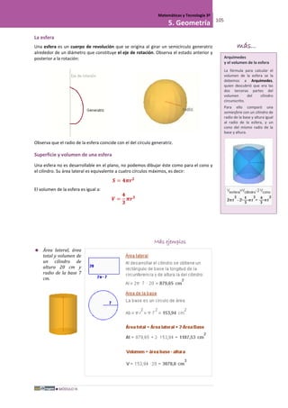 MÓDULO III
Matemáticas y Tecnología 3º
5. Geometría 105
La esfera
Una esfera es un cuerpo de revolución que se origina al girar un semicírculo generatriz
alrededor de un diámetro que constituye el eje de rotación. Observa el estado anterior y
posterior a la rotación:
Observa que el radio de la esfera coincide con el del círculo generatriz.
Superficie y volumen de una esfera
Una esfera no es desarrollable en el plano, no podemos dibujar éste como para el cono y
el cilindro. Su área lateral es equivalente a cuatro círculos máximos, es decir:
𝑺 = 𝟒𝝅𝒓 𝟐
El volumen de la esfera es igual a:
𝑽 =
𝟒
𝟑
𝝅𝒓 𝟑
Más ejemplos
 Área lateral, área
total y volumen de
un cilindro de
altura 20 cm y
radio de la base 7
cm.
Arquímedes
y el volumen de la esfera
La fórmula para calcular el
volumen de la esfera se la
debemos a Arquímedes,
quien descubrió que era las
dos terceras partes del
volumen del cilindro
circunscrito.
Para ello comparó una
semiesfera con un cilindro de
radio de la base y altura igual
al radio de la esfera, y un
cono del mismo radio de la
base y altura.
más...
 