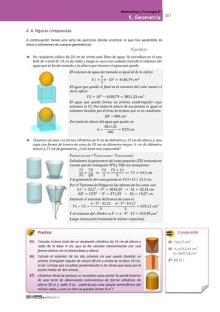 MÓDULO III
Matemáticas y Tecnología 3º
5. Geometría 107
4. 4. Figuras compuestas
A continuación tienes una serie de ejercicios donde practicar lo que has aprendido de
áreas y volúmenes de cuerpos geométricos.
Ejemplos
 Un recipiente cúbico de 20 cm de arista está lleno de agua. Se introduce en el una
bola de cristal de 10 cm de radio y luego se saca con cuidado. Calcula el volumen del
agua que se ha derramado y la altura que alcanza el agua que queda.
El volumen de agua derramada es igual al de la esfera:
𝑉1 =
4
3
𝜋 · 103
= 4188,79 𝑐𝑚3
El agua que queda al final es el volumen del cubo menos el
de la esfera:
𝑉2 = 103
− 4188,79 = 3811,21 𝑐𝑚3
El agua que queda forma un prisma cuadrangular cuyo
volumen es V2. Por tanto la altura de ese prisma es igual al
volumen dividido por el área de la base que es un cuadrado:
202 = 400 cm2
Por tanto la altura del agua que queda es:
ℎ =
3811,21
400
= 9,53 𝑐𝑚
 Tenemos un vaso con forma cilíndrica de 8 cm de diámetro y 13 cm de altura, y una
copa con forma de tronco de cono de 10 cm de diámetro mayor, 6 cm de diámetro
menor y 13 cm de generatriz. ¿Cuál tiene más capacidad?
VTRONCO DE CONO = VCONO GRANDE – VCONO PEQUEÑO
Calculamos la generatriz del cono pequeño (TS) teniendo en
cuenta que los triángulos TPS y TQR son semejantes:
𝑇𝑆
𝑃𝑆
=
𝑇𝑅
𝑄𝑅
↔
𝑇𝑆
3
=
𝑇𝑆 + 13
5
↔ 𝑇𝑆 = 19,5 𝑐𝑚
Y la generatriz del cono grande es 19,5+13 = 32,5 cm
Por el Teorema de Pitágoras las alturas de los conos son:
ℎ12
= 32,52
− 52
= 1031,25 → ℎ1 = 32,11 𝑐𝑚
ℎ22
= 19,52
− 32
= 371,25 → ℎ2 = 19,27 𝑐𝑚
Entonces el volumen del tronco de cono es:
𝑉1 − 𝑉2 =
𝜋 · 52
· 32,11
3
−
𝜋 · 32
· 19,27
3
= 659,12 𝑐𝑚3
Y el volumen del cilindro es 𝑉 = 𝜋 · 42
· 13 = 653,45 𝑐𝑚3
Luego tienen prácticamente la misma capacidad.
Practica
35) Calcular el área total de un recipiente cilíndrico de 18 cm de altura y
radio de la base 4 cm, que se ha vaciado interiormente con una
forma cónica con la misma base y altura.
36) Calcula el volumen de los dos prismas en que queda dividido un
prisma triangular regular de altura 28 cm y arista de la base 20 cm,
al ser cortado por un plano perpendicular a las bases que pasa por el
punto medio de dos aristas.
37) ¿Cuántos litros de pintura se necesitan para pintar la pared exterior
de una torre de observación astronómica de forma cilíndrica, de
altura 10 m y radio 6 m, cubierta por una cúpula semiesférica del
mismo radio, si con un litro se pueden pintar 9 m
2
?
Comprueba
35. 734,37 cm
2
36. V1=1212,44 cm
3
V2=3637,31 cm
2
37. 60,32 l
 