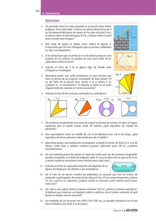 MÓDULO III 
108
4. Geometría
Ejercicios
1. Un pescador tiene la caña apoyada en un pretil como indica
la figura. Si la caña mide 7 metros, la altura del pretil es de 3
m, la distancia del punto de apoyo de la caña al pretil 4 m y
la altura sobre el nivel del agua 4,3 m. ¿Cuánto mide el sedal
justo cuando toca el agua?
2. Una hoja de papel se dobla como indica la figura 2.
Comprueba que los tres triángulos que se forman, señalados
en rojo, son semejantes.
3. A la misma hora que un árbol de 4 m de altura proyecta una
sombra de 2,5 metros, la sombra de una torre mide 10 m.
¿Qué altura tiene la torre?
4. Calcula el valor de x en la figura (fig. 4), donde cada
triángulo es rectángulo.
5. Queremos poner una valla protectora en una terraza que
tiene la forma de un trapecio rectángulo de base mayor 10
m, del lado de la pared, base menor 6 m y altura 5 m,
¿cuántos m se necesitarán?. Si además se pone en el suelo
césped artificial, cuantos m2 serán necesarios?
6. Calcula el área de los recintos coloreados en cada figura:
7. Un jardinero ha plantado una zona de césped en forma de corona circular, el mayor
segmento que se puede trazar mide 20 metros, ¿qué superficie de césped ha
plantado?
8. Una apisonadora tiene un rodillo de 1,4 m de diámetro por 1,8 m de largo. ¿Qué
superficie de tierra apisona cada vuelta que da el rodillo?.
9. Queremos pintar una habitación rectangular, incluido el techo, de 4x5,5 m y 3 m de
altura. Cada bote a utilizar contiene pintura suficiente para 30 m2, ¿cuántos
necesitaremos?
10. En una pizzería ponen las pizzas en cajas de cartón que son dos prismas exagonales
iguales encajados, si el lado del exágono mide 15 cm y la altura de la caja es de 5 cm,
¿cuánto cartón se necesitará como mínimo para cada caja?.
11. Calcula en litros la capacidad máxima del depósito de la
figura, formado por un cilindro y dos semiesferas.
12. En el cine de mi barrio venden las palomitas en envases que son un tronco de
pirámide cuadrangular de arista de las bases 8 cm y 14 cm respectivamente y altura
15 cm, ¿cuál es su volumen?, ¿cuánto cartón se necesita como mínimo para hacer
cada uno?.
13. Un cubo y una esfera tienen el mismo volumen 125 m3, ¿tienen la misma superficie?.
Si hubiera que construir un depósito cúbico o esférico, con el mismo volumen, de qué
forma se emplea menos material?
14. Las medidas de un ascensor son 100×110×250 cm, ¿es posible introducir en él una
barra metálica que mide 3 m de larga?.
A)
5 cm
B)
4 cm
C)
6 cm
D)
4 cm
Fig. 4 2 cm 1cm
3 cm
4 cm
4 cm
Fig. 2
1 m 2,5 m 1 m
 