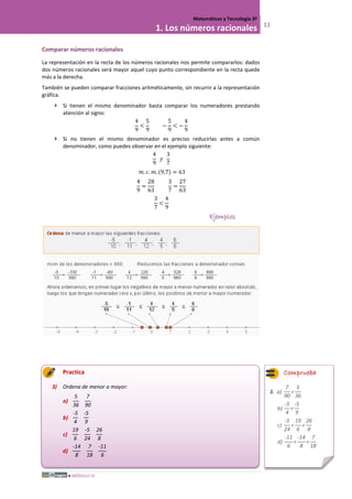 MÓDULO III
Matemáticas y Tecnología 3º
1. Los números racionales 11
Comparar números racionales
La representación en la recta de los números racionales nos permite compararlos: dados
dos números racionales será mayor aquel cuyo punto correspondiente en la recta quede
más a la derecha.
También se pueden comparar fracciones aritméticamente, sin recurrir a la representación
gráfica.
 Si tienen el mismo denominador basta comparar los numeradores prestando
atención al signo:
4
9
<
5
9
−
5
9
< −
4
9
 Si no tienen el mismo denominador es preciso reducirlas antes a común
denominador, como puedes observar en el ejemplo siguiente:
4
9
𝑦
3
7
𝑚. 𝑐. 𝑚. (9,7) = 63
4
9
=
28
63
3
7
=
27
63
3
7
<
4
9
Ejemplos
Practica
3) Ordena de menor a mayor:
a)
5
36
7
90
b)
-5
4
-5
9
c)
19
6
-5
24
26
8
d)
-14
8
7
18
-11
6
3. a)
7
90
<
5
36
b)
-5
4
<
-5
9
c)
-5
24
<
19
6
<
26
8
d)
-11
6
<
-14
8
<
7
18
Comprueba
 