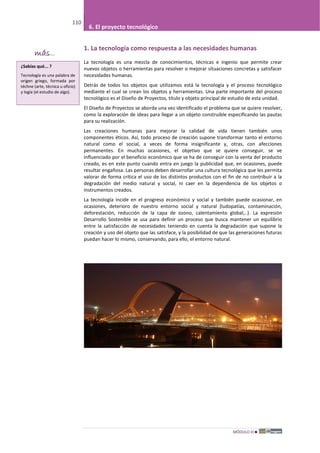 MÓDULO III
110
6. El proyecto tecnológico
1. La tecnología como respuesta a las necesidades humanas
La tecnología es una mezcla de conocimientos, técnicas e ingenio que permite crear
nuevos objetos o herramientas para resolver o mejorar situaciones concretas y satisfacer
necesidades humanas.
Detrás de todos los objetos que utilizamos está la tecnología y el proceso tecnológico
mediante el cual se crean los objetos y herramientas. Una parte importante del proceso
tecnológico es el Diseño de Proyectos, título y objeto principal de estudio de esta unidad.
El Diseño de Proyectos se aborda una vez identificado el problema que se quiere resolver,
como la exploración de ideas para llegar a un objeto construible especificando las pautas
para su realización.
Las creaciones humanas para mejorar la calidad de vida tienen también unos
componentes éticos. Así, todo proceso de creación supone transformar tanto el entorno
natural como el social, a veces de forma insignificante y, otras, con afecciones
permanentes. En muchas ocasiones, el objetivo que se quiere conseguir, se ve
influenciado por el beneficio económico que se ha de conseguir con la venta del producto
creado, es en este punto cuando entra en juego la publicidad que, en ocasiones, puede
resultar engañosa. Las personas deben desarrollar una cultura tecnológica que les permita
valorar de forma crítica el uso de los distintos productos con el fin de no contribuir a la
degradación del medio natural y social, ni caer en la dependencia de los objetos o
instrumentos creados.
La tecnología incide en el progreso económico y social y también puede ocasionar, en
ocasiones, deterioro de nuestro entorno social y natural (ludopatías, contaminación,
deforestación, reducción de la capa de ozono, calentamiento global,..). La expresión
Desarrollo Sostenible se usa para definir un proceso que busca mantener un equilibrio
entre la satisfacción de necesidades teniendo en cuenta la degradación que supone la
creación y uso del objeto que las satisface, y la posibilidad de que las generaciones futuras
puedan hacer lo mismo, conservando, para ello, el entorno natural.
¿Sabías qué... ?
Tecnología es una palabra de
origen griego, formada por
téchne (arte, técnica u oficio)
y logía (el estudio de algo).
más...
 