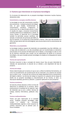 MÓDULO III
Matemáticas y Tecnología 3º
6. El proyecto tecnológico 111
2. Factores que intervienen en el proceso tecnológico
En el proceso de elaboración de un proyecto tecnológico intervienen muchos factores,
destacamos siete:
Conocimiento y conceptos científico-técnicos
La tecnología se sirve del conocimiento científico
para evolucionar. Cualquier proyecto tecnológico
está, en gran medida, fundamentado en
conocimientos científicos. Imaginemos la
construcción de un determinado puente y cómo
el estudio de cargas y tensiones (conocimiento
científico) determina la viabilidad de su diseño. Al
mismo tiempo, el desarrollo de la tecnología
también ha permitido avances científicos: por
ejemplo, el acelerador de partículas del CERN y lo
que ha supuesto en el campo de la Física Nuclear y Teórica. Otro caso más sencillo es la
esfera que gira dentro del cono del bolígrafo, que entraría dentro de los conocimientos de
geometría.
Materiales y sus propiedades
La tecnología moderna requiere de materiales con propiedades muy bien definidas, con
un bajo coste de obtención y con alta versatilidad, para ser transformados en elementos
estructurales en los procesos de fabricación de los objetos. La tecnología no sólo se sirve
de los distintos materiales para cumplir con las expectativas de diseño en el proceso
tecnológico, sino que el propio proceso tecnológico se emplea en la búsqueda de nuevos
materiales.
Técnicas de representación
Permiten transmitir la idea o concepto de manera visual. Hay una gran diversidad de
métodos de representación, la elección de un método u otro dependerá del tipo de
proyecto.
Técnicas de trabajo
Vienen determinadas por la manera en que se van a utilizar las distintas herramientas, así
como los procedimientos de transformación de los materiales y los sistemas de montaje
que se vayan a usar. La elección de la técnica de trabajo dependerá de las características
del objeto a obtener. Las técnicas de trabajo se requieren en cualquiera de las etapas de
diseño de un proyecto tecnológico. La documentación de las mismas, es decir, su
descripción detallada, permitirá su difusión y posterior aplicación en otros proyectos.
Factores económicos
Se trata de un factor decisivo y crítico a la hora de
determinar la viabilidad de un proyecto, afecta
prácticamente la totalidad de los aspectos: tipos
de materiales que se van a utilizar, técnicas de
trabajo, sistemas informáticos, población neta,
etc.
Factores medioambientales
Tienen una gran repercusión en la sociedad
actual. Cualquier proyecto tecnológico debe
cumplir y respetar las normativas
medioambientales vigentes y tener presente los
cambios restrictivos que se planean para un
futuro inmediato.
 
