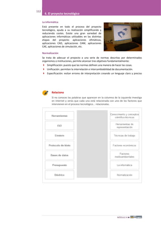 MÓDULO III
112
6. El proyecto tecnológico
La informática
Está presente en todo el proceso del proyecto
tecnológico, ayuda a su realización simplificando y
reduciendo costes. Existe una gran variedad de
aplicaciones informáticas utilizables en las distintas
etapas del proyecto: aplicaciones ofimáticas,
aplicaciones CAD, aplicaciones CAM, aplicaciones
CAE, aplicaciones de simulación, etc.
Normalización
Se trata de adecuar el proyecto a una serie de normas descritas por determinados
organismos o instituciones, permite alcanzar tres objetivos fundamentalmente:
 Simplificación: puesto que las normas definen una manera de hacer las cosas.
 Unificación: permiten la interrelación e intercambiabilidad de documentación.
 Especificación: evitan errores de interpretación creando un lenguaje claro y preciso
Relaciona
Si no conoces las palabras que aparecen en la columna de la izquierda investiga
en internet y verás que cada una está relacionada con uno de los factores que
intervienen en el proceso tecnológico... relacionalas.
 