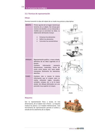 MÓDULO III
116
6. El proyecto tecnológico
2.2. Técnicas de representación
Dibujo
Permite transmitir la idea del objeto de un modo muy preciso y descriptivo:
BOCETO Primer apunte de la imagen mental que
tenemos de un objeto. No incluye gran
número de detalles y se va retocando a
medida que se concretan las ideas. La
elaboración del boceto incluye:
• Enmarcar los elementos
• Definir los elementos
• Concretar las características
CROQUIS Representación grafica, a mano alzada,
definitiva de las ideas sugeridas en el
boceto.
Contiene información necesaria
(dimensiones, materiales, forma de
unión entre piezas, etc.) para poder
interpretar fácilmente los elementos
descritos.
PLANO Contiene más o menos la misma
información que el croquis, pero se
realiza utilizando reglas, escuadra,
cartabón, compas, etc. y no la mano
alzada. Son dibujos delineados con una
precisión muy superior al croquis.
Maquetas
Son la representación física a escala, en tres
dimensiones, de un objeto real o ficticio. La maqueta
traduce los planos a un modelo tridimensional. Esta
herramienta de representación permite el análisis y
estudio de los volúmenes de un objeto.
 