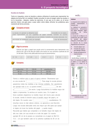 MÓDULO III
Matemáticas y Tecnología 3º
6. El proyecto tecnológico 117
Escalas en el plano
Tanto en maquetas, como en bocetos y planos utilizamos la escala para representar los
objetos de forma fiel a la realidad. Puedes consultar la nota al margen sobre las escalas si
no lo recuerdas... después, realiza los ejercicios. Si ves que no te salen, en el tercer
ejercicio tienes una guía paso a paso sobre cómo debes afrontar los problemas para
resolverlo de forma correcta.
Completa el texto
Elige la correcta
Calcula con lápiz y papel que escala sería la conveniente para representar una
pizarra de 1,20 m de alto por 0,80 m de ancho en una cartulina cuadrada de 20
cm de lado. Elije la más adecuada de las que te presentamos.
E 1:6 E 1:40 E 4:1 E 1:4
Completa
ESCALA
La mayoría de los objetos no
pueden representarse a
tamaño real.
Lo habitual es aumentar o
disminuir las dimensiones
del objeto dibujado, según
convenga, de forma
proporcional.
La escala de un dibujo es la
proporción que existe entre
el tamaño del objeto
dibujado y el del objeto real.
La elección de la escala
depende de tres factores:
• Tamaño objeto real.
• Tamaño del soporte
que alberga el dibujo.
• Grado de detalle de la
representación.
Escala =
tamaño dibujo / tamaño real
Así, E 2:1 aumenta el objeto
al doble y E 1:2 reduce el
objeto a la mitad en el
dibujo.
Representación de un tornillo
a distintas escalas
más...
 