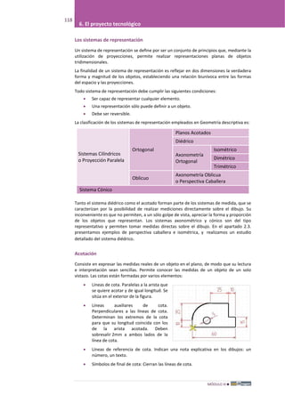 MÓDULO III
118
6. El proyecto tecnológico
Los sistemas de representación
Un sistema de representación se define por ser un conjunto de principios que, mediante la
utilización de proyecciones, permite realizar representaciones planas de objetos
tridimensionales.
La finalidad de un sistema de representación es reflejar en dos dimensiones la verdadera
forma y magnitud de los objetos, estableciendo una relación biunívoca entre las formas
del espacio y las proyecciones.
Todo sistema de representación debe cumplir las siguientes condiciones:
• Ser capaz de representar cualquier elemento.
• Una representación sólo puede definir a un objeto.
• Debe ser reversible.
La clasificación de los sistemas de representación empleados en Geometría descriptiva es:
Sistemas Cilíndricos
o Proyección Paralela
Ortogonal
Planos Acotados
Diédrico
Axonometría
Ortogonal
Isométrico
Dimétrico
Trimétrico
Oblicuo
Axonometría Oblicua
o Perspectiva Caballera
Sistema Cónico
Tanto el sistema diédrico como el acotado forman parte de los sistemas de medida, que se
caracterizan por la posibilidad de realizar mediciones directamente sobre el dibujo. Su
inconveniente es que no permiten, a un sólo golpe de vista, apreciar la forma y proporción
de los objetos que representan. Los sistemas axonométrico y cónico son del tipo
representativo y permiten tomar medidas directas sobre el dibujo. En el apartado 2.3.
presentamos ejemplos de perspectiva caballera e isométrica, y realizamos un estudio
detallado del sistema diédrico.
Acotación
Consiste en expresar las medidas reales de un objeto en el plano, de modo que su lectura
e interpretación sean sencillas. Permite conocer las medidas de un objeto de un solo
vistazo. Las cotas están formadas por varios elementos:
• Líneas de cota. Paralelas a la arista que
se quiere acotar y de igual longitud. Se
sitúa en el exterior de la figura.
• Líneas auxiliares de cota.
Perpendiculares a las líneas de cota.
Determinan los extremos de la cota
para que su longitud coincida con los
de la arista acotada. Deben
sobresalir 2mm a ambos lados de la
línea de cota.
• Líneas de referencia de cota. Indican una nota explicativa en los dibujos: un
número, un texto.
• Símbolos de final de cota: Cierran las líneas de cota.
 
