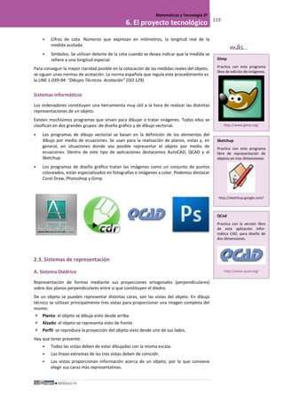 MÓDULO III
Matemáticas y Tecnología 3º
6. El proyecto tecnológico 119
• Cifras de cota. Números que expresan en milímetros, la longitud real de la
medida acotada.
• Símbolos. Se utilizan delante de la cota cuando se desea indicar que la medida se
refiere a una longitud especial.
Para conseguir la mayor claridad posible en la colocación de las medidas reales del objeto,
se siguen unas normas de acotación. La norma española que regula este procedimiento es
la UNE 1-039-94: "Dibujos Técnicos. Acotación" (ISO 129).
Sistemas Informáticos
Los ordenadores constituyen una herramienta muy útil a la hora de realizar las distintas
representaciones de un objeto.
Existen muchísimos programas que sirven para dibujar o tratar imágenes. Todos ellos se
clasifican en dos grandes grupos: de diseño gráfico y de dibujo vectorial.
• Los programas de dibujo vectorial se basan en la definición de los elementos del
dibujo por medio de ecuaciones. Se usan para la realización de planos, vistas y, en
general, en situaciones donde sea posible representar el objeto por medio de
ecuaciones. Dentro de este tipo de aplicaciones destacamos AutoCAD, QCAD y el
Sketchup.
• Los programas de diseño gráfico tratan las imágenes como un conjunto de puntos
coloreados, están especializados en fotografías e imágenes a color. Podemos destacar
Corel Draw, Photoshop y Gimp.
2.3. Sistemas de representación
A. Sistema Diédrico
Representación de formas mediante sus proyecciones ortogonales (perpendiculares)
sobre dos planos perpendiculares entre si que constituyen el diedro.
De un objeto se pueden representar distintas caras, son las vistas del objeto. En dibujo
técnico se utilizan principalmente tres vistas para proporcionar una imagen completa del
mismo:
 Planta: el objeto se dibuja visto desde arriba.
 Alzado: el objeto se representa visto de frente.
 Perfil: se reproduce la proyección del objeto visto desde uno de sus lados.
Hay que tener presente:
• Todas las vistas deben de estar dibujadas con la misma escala.
• Las líneas extremas de las tres vistas deben de coincidir.
• Las vistas proporcionan información acerca de un objeto, por lo que conviene
elegir sus caras más representativas.
más...
Gimp
Practica con este programa
libre de edición de imágenes.
http://www.gimp.org/
Sketchup
Practica con este programa
libre de representación de
objetos en tres dimensiones.
http://sketchup.google.com/
QCad
Practica con la versión libre
de esta aplicación infor-
mática CAD, para diseño de
dos dimensiones.
http://www.qcad.org/
 