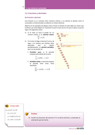 MÓDULO III 
12
1. Los números racionales
1.2. Fracciones y decimales
De fracción a decimal
Una fracción es un cociente entre números enteros, si se efectúa la división entre el
numerador y el denominador se obtiene un número decimal.
Observa en los ejemplos de debajo como al hacer la división el resto debe ser menor que
el divisor, por tanto llegará un momento en que el resto sea 0 o en que se repita, lo que da
lugar a los siguientes casos:
1) Si el resto se hace 0 puede ser un
número entero o un decimal exacto.
15
4
= 3,75
2) Si el resto no llega a hacerse 0 nunca, da
lugar a un número con infinitas cifras
decimales que se repiten
periódicamente, un decimal periódico,
que a su vez puede ser:
 Periódico puro, si el periodo
empieza justo detrás de la coma.
7
3
= 2,333 … = 2, 3�
 Periódico mixto, si antes de empezar
el periodo tiene otras cifras
decimales.
17
15
= 1,1333 … = 1,13�
Practica
4) Escribe las fracciones del ejercicio nº 3 en forma decimal y comprueba la
ordenación que has hecho.
Comprueba
4. a) 0,07� < 0,138�
b) -1,25<-0,5�
c) -0,2083�<6,3�<3,25
d) -1,83�<-1,75<0,38�
 