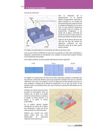MÓDULO III
120
6. El proyecto tecnológico
Proceso de realización
Para la realización de la
representación en el sistema
diédrico empezaremos colocando la
figura centrada en un sistema de
ejes perpendiculares (cada eje forma
un ángulo de 90 grados con los otros
dos). En esta situación trazaremos,
como puede verse en la figura, las
proyecciones ortogonales a las
aristas de la figura, marcando los
puntos de corte con cada uno de los
planos que definen los pares de ejes.
Cada uno de los planos descritos por
cada par de ejes del sistema de
referencia, contendrá las tres
diferentes vistas de la pieza: perfil,
planta y alzado.
En la figura se puede observar la orientación de cada una de estas vistas.
Una vez que tenemos definidas las caras que se proyectan en cada vista, procedemos a
dibujarlas, manteniendo su interrelación y sus medidas. Es buena idea empezar siempre
con la proyección más sencilla.
Para la figura anterior, las vistas quedan definidas de la forma siguiente:
Perfil Planta Alzado
Al imaginar las proyecciones de estas caras sobre cada plano, podemos comprobar que
hay vértices y aristas de distintas caras cuya proyección coincide. Esto nos va a permitir
referenciar unas caras con respecto a otras. Se dejan para el final aquellas caras que no
sean paralelas a ninguno de los planos de proyección y en las que, por tanto, no sea
posible realizar una medida directa, pero que, finalmente, aparecerán delimitadas por las
demás caras.
Al dibujar las vistas, hemos de tener
presente la interrelación entre las
mismas. Así, el perfil y el alzado
tienen las mismas alturas; la planta y
el alzado, la misma anchura, y la
planta y el perfil, la misma
profundidad.
En la grafica adjunta pueden
distinguirse los planos de la figura
que pertenecen a cada una de las
vistas pintados con diferente color.
Observa que cuando una arista
queda oculta para una vista
determinada se representa
mediante trazo discontinuo.
 