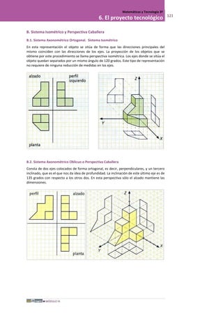 MÓDULO III
Matemáticas y Tecnología 3º
6. El proyecto tecnológico 121
B. Sistema Isométrico y Perspectiva Caballera
B.1. Sistema Axonométrico Ortogonal. Sistema Isométrico
En esta representación el objeto se sitúa de forma que las direcciones principales del
mismo coinciden con las direcciones de los ejes. La proyección de los objetos que se
obtiene por este procedimiento se llama perspectiva isométrica. Los ejes donde se sitúa el
objeto quedan separados por un mismo ángulo de 120 grados. Este tipo de representación
no requiere de ninguna reducción de medidas en los ejes.
B.2. Sistema Axonométrico Oblicuo o Perspectiva Caballera
Consta de dos ejes colocados de forma ortogonal, es decir, perpendiculares, y un tercero
inclinado, que es el que nos da idea de profundidad. La inclinación de este último eje es de
135 grados con respecto a los otros dos. En esta perspectiva sólo el alzado mantiene las
dimensiones.
.
 