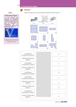 MÓDULO III
122
6. El proyecto tecnológico
Relaciona
Observa las figuras y las vistas siguientes, después realiza el ejercicio.
1 2 3
4 5 6
7 8 9
más...
Practica vistas con figuras
En esta dirección del
Instituto de Tecnologías
Educativas encontrarás, de
forma interactiva, ejercicios
que te facilitarán el
aprendizaje de las
proyecciones diédricas de
figuras sobre planos.
http://ntic.educacion.es/w3//eo
s/MaterialesEducativos/mem20
02/geometria_vistas/
 