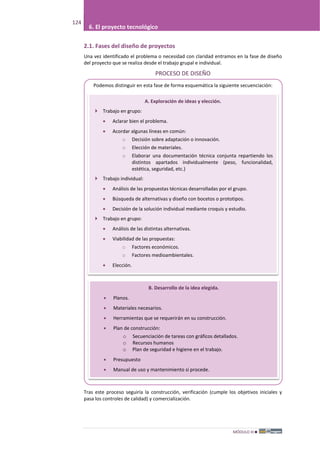 MÓDULO III
124
6. El proyecto tecnológico
2.1. Fases del diseño de proyectos
Una vez identificado el problema o necesidad con claridad entramos en la fase de diseño
del proyecto que se realiza desde el trabajo grupal e individual.
PROCESO DE DISEÑO
Podemos distinguir en esta fase de forma esquemática la siguiente secuenciación:
Tras este proceso seguiría la construcción, verificación (cumple los objetivos iniciales y
pasa los controles de calidad) y comercialización.
A. Exploración de ideas y elección.
 Trabajo en grupo:
• Aclarar bien el problema.
• Acordar algunas líneas en común:
o Decisión sobre adaptación o innovación.
o Elección de materiales.
o Elaborar una documentación técnica conjunta repartiendo los
distintos apartados individualmente (peso, funcionalidad,
estética, seguridad, etc.)
 Trabajo individual:
• Análisis de las propuestas técnicas desarrolladas por el grupo.
• Búsqueda de alternativas y diseño con bocetos o prototipos.
• Decisión de la solución individual mediante croquis y estudio.
 Trabajo en grupo:
• Análisis de las distintas alternativas.
• Viabilidad de las propuestas:
o Factores económicos.
o Factores medioambientales.
• Elección.
B. Desarrollo de la idea elegida.
• Planos.
• Materiales necesarios.
• Herramientas que se requerirán en su construcción.
• Plan de construcción:
o Secuenciación de tareas con gráficos detallados.
o Recursos humanos
o Plan de seguridad e higiene en el trabajo.
• Presupuesto
• Manual de uso y mantenimiento si procede.
 