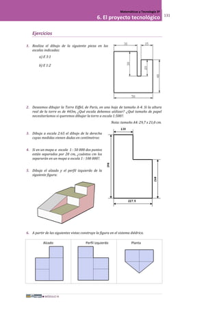 MÓDULO III
Matemáticas y Tecnología 3º
6. El proyecto tecnológico 131
Ejercicios
1. Realiza el dibujo de la siguiente pieza en las
escalas indicadas:
a) E 3:1
b) E 1:2
2. Deseamos dibujar la Torre Eiffel, de Paris, en una hoja de tamaño A-4. Si la altura
real de la torre es de 443m, ¿Qué escala debemos utilizar? .¿Qué tamaño de papel
necesitaríamos si queremos dibujar la torre a escala 1:500?.
Nota: tamaño A4: 29,7 x 21,0 cm.
3. Dibuja a escala 2:65 el dibujo de la derecha
cuyas medidas vienen dadas en centímetros:
4. Si en un mapa a escala 1 : 50 000 dos puntos
están separados por 20 cm, ¿cuántos cm los
separarán en un mapa a escala 1 : 100 000?.
5. Dibuja el alzado y el perfil izquierdo de la
siguiente figura:
6. A partir de las siguientes vistas construye la figura en el sistema diédrico.
Alzado Perfil izquierdo Planta
 