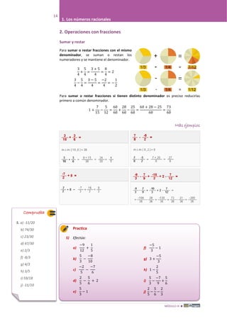 MÓDULO III 
14
1. Los números racionales
2. Operaciones con fracciones
Sumar y restar
Para sumar o restar fracciones con el mismo
denominador, se suman o restan los
numeradores y se mantiene el denominador.
3
4
+
5
4
=
3 + 5
4
=
8
4
= 2
3
4
−
5
4
=
3 − 5
4
=
−2
4
= −
1
2
Para sumar o restar fracciones si tienen distinto denominador es preciso reducirlas
primero a común denominador.
1 +
7
15
−
5
12
=
60
60
+
28
60
−
25
60
=
60 + 28 − 25
60
=
73
60
Más ejemplos
Practica
5) Efectúa:
a)
−9
12
+
1
5
b)
5
3
−
−8
10
c)
−2
5
−
−7
6
d)
2
5
−
5
6
+ 2
e)
5
3
− 1
f)
−5
3
− 1
g) 3 +
−5
3
h) 1 −
2
5
i)
5
3
−
−7
9
+
5
6
j)
2
5
−
5
6
−
2
3
Comprueba
5. a) -11/20
b) 74/30
c) 23/30
d) 47/30
e) 2/3
f) -8/3
g) 4/3
h) 3/5
i) 59/18
j) -11/10
 