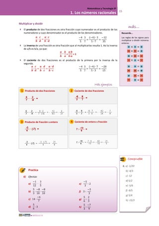 MÓDULO III
Matemáticas y Tecnología 3º
1. Los números racionales 15
Multiplicar y dividir
 El producto de dos fracciones es otra fracción cuyo numerador es el producto de los
numeradores y cuyo denominador es el producto de los denominadores.
𝒂
𝒃
∙
𝒄
𝒅
=
𝒂 ∙ 𝒄
𝒃 ∙ 𝒅
−4
5
∙
3
7
=
(−4) ∙ 3
5 ∙ 7
=
−12
35
 La inversa de una fracción es otra fracción que al multiplicarlas resulta 1. Así la inversa
de a/b es b/a, ya que:
𝒂
𝒃
∙
𝒃
𝒂
=
𝒂∙𝒃
𝒃∙𝒂
= 1
 El cociente de dos fracciones es el producto de la primera por la inversa de la
segunda.
𝒂
𝒃
:
𝒄
𝒅
=
𝒂
𝒃
∙
𝒅
𝒄
=
𝒂 ∙ 𝒅
𝒃 ∙ 𝒄
−4
5
:
3
7
=
(−4) ∙ 7
5 ∙ 3
=
−28
15
Más ejemplos
Practica
6) Efectúa:
a)
−1
12
·
3
5
b)
5
3
·
−8
10
·
−8
10
c) 14 ·
−6
7
d)
5
6
· 3
e)
−5
3
∶ 2
f) 3 ∶
−5
3
g)
5
6
∶
2
3
h)
5
3
∶
−7
9
1 Producto de dos fracciones
Comprueba
6. a) -1/20
b) -4/3
c) -12
d) 5/2
e) -5/6
f) -9/5
g) 5/4
h) -15/3
más...
3 Producto de fracción y entero
2 Cociente de dos fracciones
4 Cociente de entero y fracción
Recuerda...
Las reglas de los signos para
multiplicar o dividir números
enteros:
 