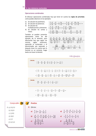 MÓDULO III 
16
1. Los números racionales
2
3
∙ �
1
2
− �
2
5
− 2� :
4
7
� + 1 =
2
3
∙ �
1
2
− �
2
5
−
10
5
� :
4
7
� + 1 =
=
2
3
∙ �
1
2
−
−8
5
:
4
7
� + 1 =
2
3
∙ �
1
2
−
−56
20
� + 1 =
=
2
3
∙ �
10
20
+
56
20
� + 1 =
2
3
∙
66
20
+ 1 =
22
10
+ 1 =
32
10
=
16
5
�
2
3
−
5
9
� ∙ �
3
4
−
5
6
�
�
7
12
−
5
6
� ∙
4
3
+ 1
=
�
6
9
−
5
9
� ∙ �
9
12
−
10
12
�
�
7
12
−
10
12
� ∙
4
3
+ 1
=
1
9
∙
−1
12
−3
12
∙
4
3
+ 1
=
=
−1
108
−1
3
+ 1
=
−1
108
−1 + 3
3
=
−1
108
:
2
3
=
−3
216
= −
1
72
Operaciones combinadas
Al efectuar operaciones combinadas hay que tener en cuenta las reglas de prioridad,
como puedes observar en los ejemplos:
1) Se calculan los paréntesis.
2) Se calculan las potencias.
3) Se calculan las
multiplicaciones y divisiones.
4) Se calculan las sumas y
restas.
También se pueden presentar
operaciones como las del
ejemplo de la derecha, para
efectuarlas hay que seguir las
mismas reglas anteriores,
operando el numerador y el
denominador por separado, y
después tener en cuenta que la
fracción es un cociente, luego
basta con hacer la división.
Más ejemplos
Practica
7) Efectúa:
a)
b)
c)
d)
e)
f)
4
3
∙ �8 −
1
4
� −
1
11
:
1
2
−
2
5
∙
1
6
+
9
7
− �1 −
4
5
: 7�
3
8
−
11
2
∙
−5
6
+
1
8
∙ �−
5
6
+
1
2
�
2
5
−
6
7
: 4 +
1
8
�
9
4
−
3
7
� ∙
3
8
+ 1
�
3
8
−
3
2
−
11
6
∙
1
8
� : �
5
9
−
1
2
∙ �1 +
1
6
��
3
8
−
11
2
∙
1
6
�1 +
5
6
� ∙ �1 −
7
2
�
Comprueba
7. a) 335/33
b) 195/4
c) 12/65
d) 39/8
e) 1/3
f) 13/110
 