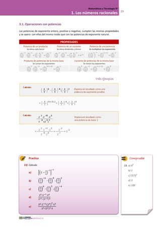 MÓDULO III
Matemáticas y Tecnología 3º
1. Los números racionales 19
3.1. Operaciones con potencias
Las potencias de exponente entero, positivo o negativo, cumplen las mismas propiedades
y se opera con ellas del mismo modo que con las potencias de exponente natural.
PROPIEDADES
Potencia de un producto
Se eleva cada factor
Potencia de un cociente
Se eleva dividendo y divisor
Potencia de una potencia
Se multiplican los exponentes
�
2
3
�
−3
∙ �
3
5
�
−3
= �
2
3
∙
3
5
�
−3
= �
2
5
�
−3
�
4
3
�
−6
: �
2
9
�
−6
= �
4
3
:
2
9
�
−3
= 6−6
��
2
3
�
3
�
−2
= �
2
3
�
3·(−2)
= �
2
3
�
−6
Producto de potencias de la misma base
Se suman los exponentes
Cociente de potencias de la misma base
Se restan los exponentes
�
2
3
�
5
∙ �
2
3
�
−3
= �
2
3
�
5+(−3)
= �
2
3
�
2
�
2
3
�
5
: �
2
3
�
−3
= �
2
3
�
5−(−3)
= �
2
3
�
8
Más ejemplos
Practica
13) Calcula:
a) ��1 −
5
6
�
−2
�
−3
b) �
5
3
�
−6
∙ �
5
3
�
8
: �
5
3
�
2
c) �
2
3
�
6
∙ �
3
2
�
5
: �
2
3
�
−4
d)
35∙3−7∙34
311∙(3−2)3
e)
56∙2−3∙�24�
2
∙53
23∙(52)3∙5
Comprueba
13. a) 6
6
b) 1
c) (2/3)
5
d) 3
e) 100
 