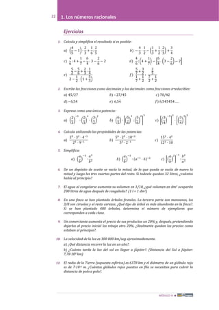MÓDULO III 
22 1. Los números racionales
Ejercicios
1. Calcula y simplifica el resultado si es posible:
𝑎) �
4
5
− 1� ·
2
3
+
1
6
:
2
5
𝑏) −
4
3
·
1
2
− �
1
3
+
1
2
:
2
3
� +
3
4
𝑐)
4
6
: 4 +
1
7
−
6
4
· 3 −
2
6
− 2 𝑑)
4
6
: �4 +
1
7
� − �
6
4
· �3 −
2
6
� − 2�
𝑒)
5
2
−
5
6
+
2
3
·
1
4
2 −
1
2
· �1 +
5
3
�
𝑓)
5
7
+
3
2
1
7
+
1
2
∶
2
5
7
2
+
1
2
2. Escribe las fracciones como decimales y los decimales como fracciones irreducibles:
𝑎) 45/27 𝑏) – 27/45 𝑐) 70/42
𝑑) – 6,54 𝑒) 45,6

𝑓) 6,545454 … .
3. Expresa como una única potencia:
𝑎) �
2
3
�
−3
∙ �
2
3
�
4
∙ �
3
2
�
2
𝑏) �
6
5
� ∙ ��
5
6
�
4
: �
5
6
�
2
�
3
𝑐) ��
3
4
�
−5
�
3
· ��
3
4
�
3
�
5
4. Calcula utilizando las propiedades de las potencias:
𝑎)
25
· 32
· 4−1
23 · 9−1
𝑏)
56
· 25
· 10−2
53 · 2−1
𝑐)
152
· 42
123 · 10
5. Simplifica:
𝑎) �
𝑎
𝑏
�
−3
∙
𝑎3
𝑏2
𝑏) �
𝑎
𝑏
�
−3
∙ (𝑎−1
· 𝑏)−2
𝑐) ��
𝑎
𝑏
�
2
�
−1
:
𝑏2
𝑎3
6. De un depósito de aceite se vacía la mitad, de lo que queda se vacía de nuevo la
mitad y luego las tres cuartas partes del resto. Si todavía quedan 32 litros, ¿cuántos
había al principio?
7. El agua al congelarse aumenta su volumen en 1/10, ¿qué volumen en dm3 ocuparán
200 litros de agua después de congelada?. (1 l = 1 dm3)
8. En una finca se han plantado árboles frutales. La tercera parte son manzanos, los
3/8 son ciruelos y el resto cerezos. ¿Qué tipo de árbol es más abundante en la finca?.
Si se han plantado 480 árboles, determina el número de ejemplares que
corresponden a cada clase.
9. Un comerciante aumenta el precio de sus productos un 20% y, después, pretendiendo
dejarlos al precio inicial los rebaja otro 20%. ¿Realmente quedan los precios como
estaban al principio?.
10. La velocidad de la luz es 300 000 km/seg aproximadamente.
a) ¿Qué distancia recorre la luz en un año?.
b) ¿Cuánto tarda la luz del sol en llegar a Júpiter?. (Distancia del Sol a Júpiter:
7,78·108 km)
11. El radio de la Tierra (supuesta esférica) es 6378 km y el diámetro de un glóbulo rojo
es de 7·10-6 m. ¿Cuántos glóbulos rojos puestos en fila se necesitan para cubrir la
distancia de polo a polo?.
 