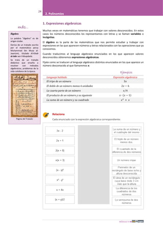 MÓDULO III
24
2. Polinomios
1. Expresiones algebraicas
Muchas veces en matemáticas tenemos que trabajar con valores desconocidos. En estos
casos los números desconocidos los representamos con letras y se llaman variables o
incógnitas.
El álgebra es la parte de las matemáticas que nos permite estudiar y trabajar con
expresiones en las que aparecen números y letras relacionados con las operaciones que ya
conocemos.
Cuando traducimos al lenguaje algebraico enunciados en los que aparecen valores
desconocidos obtenemos expresiones algebraicas.
Fíjate como se traducen al lenguaje algebraico distintos enunciados en los que aparece un
número desconocido al que llamaremos x:
Ejemplos
Lenguaje hablado Expresión algebraica
El tripe de un número 3𝑥
El doble de un número menos 6 unidades 2𝑥 − 6
La cuarta parte de un número 𝑥 4⁄
El producto de un número y su siguiente 𝑥 ∙ (𝑥 − 1)
La suma de un número y su cuadrado 𝑥2
+ 𝑥
Relaciona
Cada enunciado con la expresión algebraica correspondiente:
más...
Álgebra
La palabra "álgebra" es de
origen árabe.
Deriva de un tratado escrito
por el matemático persa
Muhammad ibn Musa al-
Jwarizmi, titulado Al-Kitab
al-Jabr wa-l-Muqabala.
Se trata de un tratado
didáctico que enseña a
resolver con métodos
algebraicos, problemas de la
vida cotidiana de la época.
Página del Tratado
 