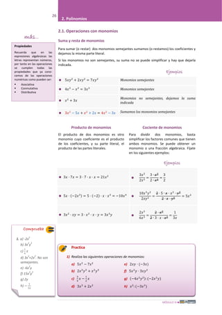 MÓDULO III
26
2. Polinomios
2.1. Operaciones con monomios
Suma y resta de monomios
Para sumar (o restar) dos monomios semejantes sumamos (o restamos) los coeficientes y
dejamos la misma parte literal.
Si los monomios no son semejantes, su suma no se puede simplificar y hay que dejarla
indicada.
Ejemplos
 5𝑥𝑦2
+ 2𝑥𝑦2
= 7𝑥𝑦2
Monomios semejantes
 4𝑥3
− 𝑥3
= 3𝑥3
Monomios semejantes
 𝑥2
+ 3𝑥
Monomios no semejantes, dejamos la suma
indicada
 3𝑥2
− 5𝑥 + 𝑥2
+ 2𝑥 = 4𝑥2
− 3𝑥 Sumamos los monomios semejantes
Ejemplos
 3𝑥 · 7𝑥 = 3 · 7 · 𝑥 · 𝑥 = 21𝑥2

3𝑥2
2𝑥2
=
3 ∙ 𝑥2
2 ∙ 𝑥2
=
3
2
 5𝑥 · (−2𝑥3) = 5 · (−2) · 𝑥 · 𝑥3
= −10𝑥4

10𝑥3
𝑦2
2𝑥𝑦2
=
2 · 5 ∙ 𝑥 · 𝑥2
· 𝑦2
2 ∙ 𝑥 · 𝑦2
= 5𝑥2
 3𝑥2
· 𝑥𝑦 = 3 · 𝑥2
· 𝑥 · 𝑦 = 3𝑥3
𝑦 
2𝑥2
6𝑥3
=
2 · 𝑥2
2 ∙ 3 · 𝑥 · 𝑥2
=
1
3𝑥
Practica
1) Realiza las siguientes operaciones de monomios:
a) 5𝑥2
− 7𝑥2
e) 2𝑥𝑦 · (−3𝑥)
b) 2𝑥2
𝑦3
+ 𝑥2
𝑦3
f) 5𝑥2
𝑦 · 3𝑥𝑦2
c)
3
4
𝑥 −
1
2
𝑥 g) (−4𝑥2
𝑦2): (−2𝑥2
𝑦)
d) 3𝑥3
+ 2𝑥2
h) 𝑥2
: (−3𝑥3
)
Comprueba
1. a) -2x
2
b) 3x
2
y
3
c)
1
4
𝑥
d) 3x
3
+2x
2
. No son
semejantes.
e) -6x
2
y
f) 15x
3
y
3
g) 2y
h) −
1
3𝑥
Producto de monomios
El producto de dos monomios es otro
monomio cuyo coeficiente es el producto
de los coeficientes, y su parte literal, el
producto de las partes literales.
Cociente de monomios
Para dividir dos monomios, basta
simplificar los factores comunes que tienen
ambos monomios. Se puede obtener un
monomio o una fracción algebraica. Fíjate
en los siguientes ejemplos:
más...
Propiedades
Recuerda que en las
expresiones algebraicas las
letras representan números,
por tanto en las operaciones
se cumplen todas las
propiedades que ya cono-
cemos de las operaciones
numéricas como pueden ser:
 Asociativa
 Conmutativa
 Distributiva
 
