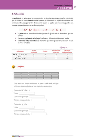 ESPAD
Matemáticas y Tecnología 3º
2. Polinomios 27
3. Polinomios
Un polinomio es la suma de varios monomios no semejantes. Cada uno de los monomios
que lo forman se llama término. Generalmente los polinomios se expresan colocando sus
términos ordenados por orden descendente según su grado. Los monomios pueden ser
considerados polinomios con un único término.
𝟓𝒙 𝟒
+ 𝟐𝒙 𝟑
− 𝟑𝒙 + 𝟏 𝒙 + 𝟕 𝒙 𝟐
− 𝟖𝒙 − 𝟐
 El grado de un polinomio es el mayor de los grados de los monomios que los
forman.
 Llamamos coeficiente principal al coeficiente del monomio de mayor grado.
 El término independiente es el monomio que tiene grado cero, es decir, el que
no tiene variables.
Ejemplos
Polinomio
Nº de
términos
Grado
Coeficiente
principal
Término
independiente
𝟓𝒙 𝟒
+ 𝟐𝒙 𝟑
− 𝟑𝒙 + 𝟏 4 4 5 1
𝒙 + 𝟕 2 1 1 7
𝒙 𝟐
− 𝟖𝒙 − 𝟐 3 2 1 -2
Completa
 